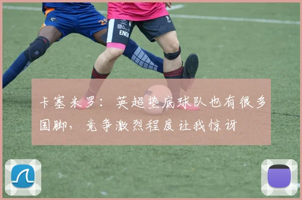 卡塞米罗:英超垫底球队也有很多国脚,竞争激烈程度让我惊讶