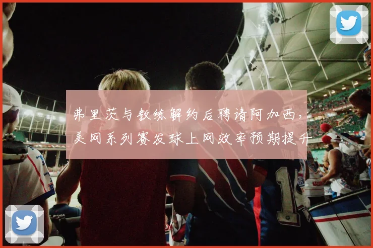 弗里茨与教练解约后聘请阿加西,美网系列赛发球上网效率预期提升