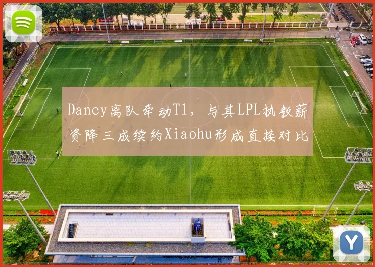 Daney离队牵动T1,与其LPL执教薪资降三成续约Xiaohu形成直接对比
