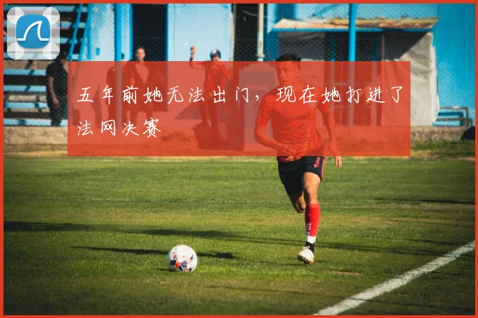五年前她无法出门,现在她打进了法网决赛