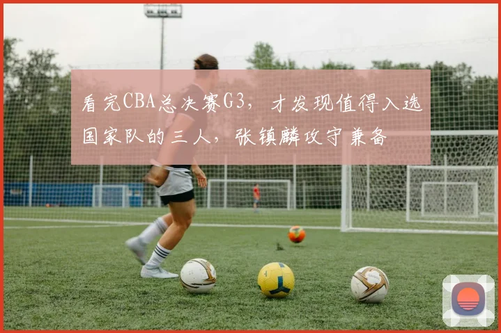 看完CBA总决赛G3,才发现值得入选国家队的三人,张镇麟攻守兼备
