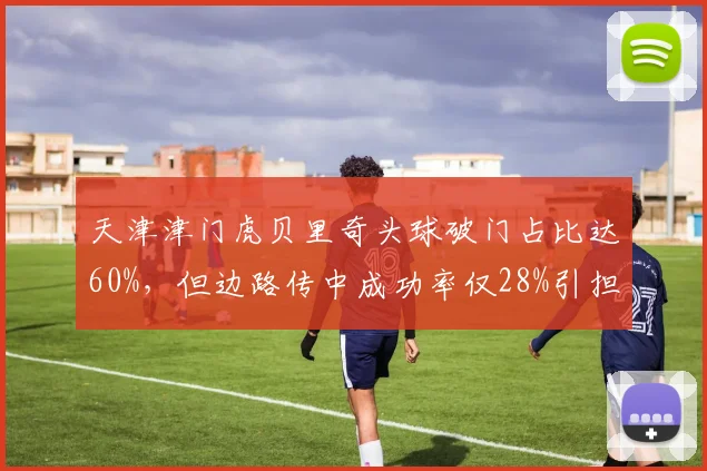 天津津门虎贝里奇头球破门占比达60%,但边路传中成功率仅28%引担忧