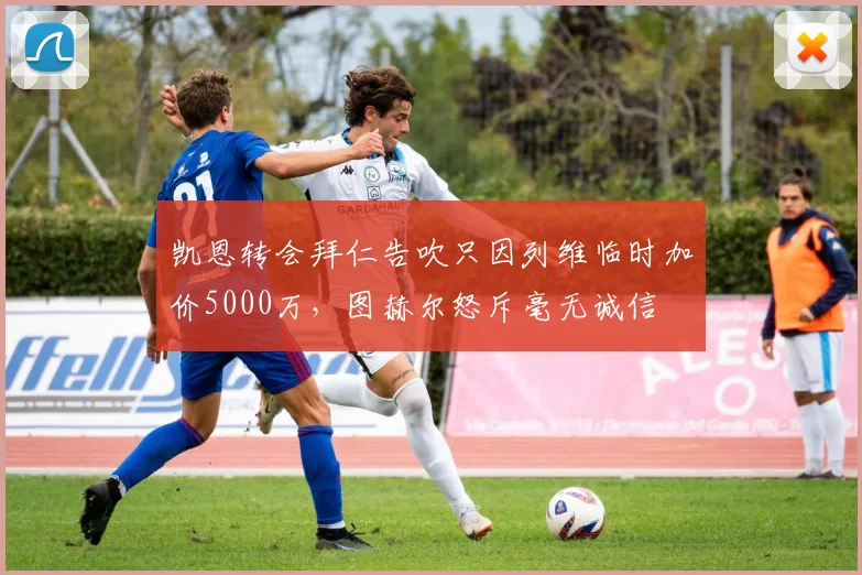 凯恩转会拜仁告吹只因列维临时加价5000万,图赫尔怒斥毫无诚信