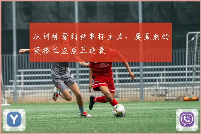从训练营到世界杯主力,奥莱利的英格兰左后卫逆袭