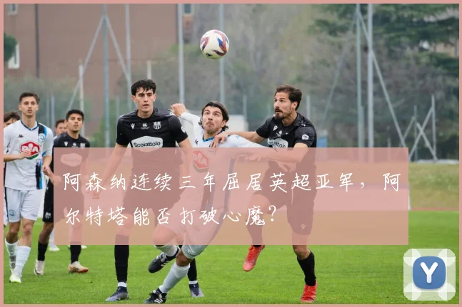 阿森纳连续三年屈居英超亚军,阿尔特塔能否打破心魔?
