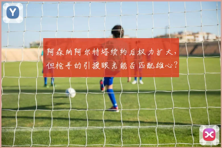 阿森纳阿尔特塔续约后权力扩大，但枪手的引援眼光能否匹配雄心？
