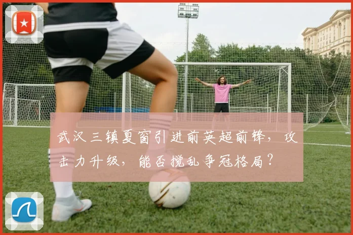 武汉三镇夏窗引进前英超前锋,攻击力升级,能否搅乱争冠格局?
