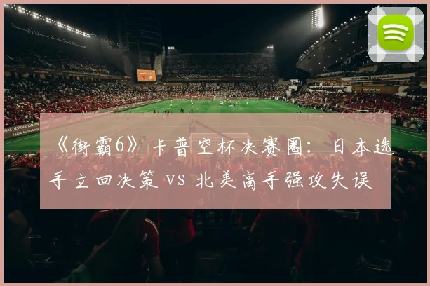 《街霸6》卡普空杯决赛圈:日本选手立回决策 vs 北美高手强攻失误率